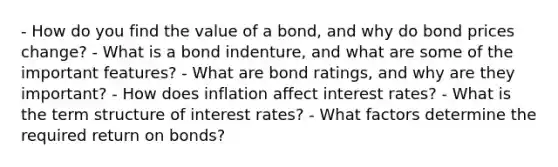 - How do you find the value of a bond, and why do bond prices change? - What is a bond indenture, and what are some of the important features? - What are bond ratings, and why are they important? - How does inflation affect interest rates? - What is the term structure of interest rates? - What factors determine the required return on bonds?