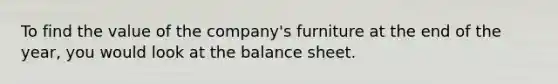 To find the value of the company's furniture at the end of the year, you would look at the balance sheet.