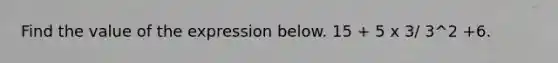 Find the value of the expression below. 15 + 5 x 3/ 3^2 +6.