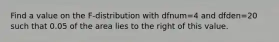 Find a value on the F-distribution with dfnum=4 and dfden=20 such that 0.05 of the area lies to the right of this value.