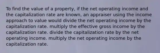 To find the value of a property, if the net operating income and the capitalization rate are known, an appraiser using the income approach to value would divide the net operating income by the capitalization rate. multiply the effective gross income by the capitalization rate. divide the capitalization rate by the net operating income. multiply the net operating income by the capitalization rate.