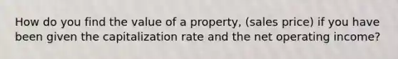 How do you find the value of a property, (sales price) if you have been given the capitalization rate and the net operating income?