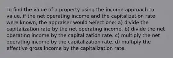 To find the value of a property using the income approach to value, if the net operating income and the capitalization rate were known, the appraiser would Select one: a) divide the capitalization rate by the net operating income. b) divide the net operating income by the capitalization rate. c) multiply the net operating income by the capitalization rate. d) multiply the effective gross income by the capitalization rate.