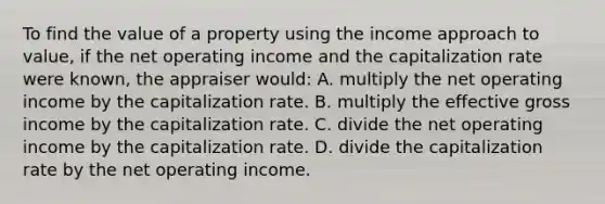 To find the value of a property using the income approach to value, if the net operating income and the capitalization rate were known, the appraiser would: A. multiply the net operating income by the capitalization rate. B. multiply the effective gross income by the capitalization rate. C. divide the net operating income by the capitalization rate. D. divide the capitalization rate by the net operating income.