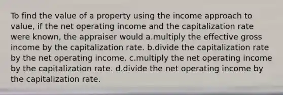 To find the value of a property using the income approach to value, if the net operating income and the capitalization rate were known, the appraiser would a.multiply the effective gross income by the capitalization rate. b.divide the capitalization rate by the net operating income. c.multiply the net operating income by the capitalization rate. d.divide the net operating income by the capitalization rate.