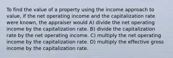 To find the value of a property using the income approach to value, if the net operating income and the capitalization rate were known, the appraiser would A) divide the net operating income by the capitalization rate. B) divide the capitalization rate by the net operating income. C) multiply the net operating income by the capitalization rate. D) multiply the effective gross income by the capitalization rate.