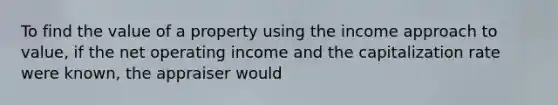 To find the value of a property using the income approach to value, if the net operating income and the capitalization rate were known, the appraiser would