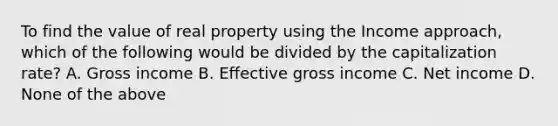 To find the value of real property using the Income approach, which of the following would be divided by the capitalization rate? A. Gross income B. Effective gross income C. Net income D. None of the above