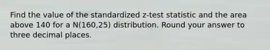 Find the value of the standardized z-test statistic and the area above 140 for a N(160,25) distribution. Round your answer to three decimal places.