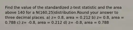 Find the value of the standardized z-test statistic and the area above 140 for a N(160,25)distribution.Round your answer to three decimal places. a) z= 0.8, area = 0.212 b) z= 0.8, area = 0.788 c) z= -0.8, area = 0.212 d) z= -0.8, area = 0.788