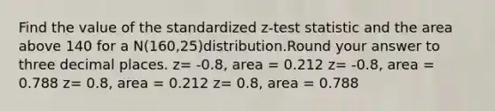 Find the value of the standardized z-test statistic and the area above 140 for a N(160,25)distribution.Round your answer to three decimal places. z= -0.8, area = 0.212 z= -0.8, area = 0.788 z= 0.8, area = 0.212 z= 0.8, area = 0.788