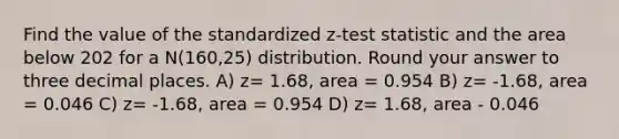 Find the value of the standardized z-test statistic and the area below 202 for a N(160,25) distribution. Round your answer to three decimal places. A) z= 1.68, area = 0.954 B) z= -1.68, area = 0.046 C) z= -1.68, area = 0.954 D) z= 1.68, area - 0.046