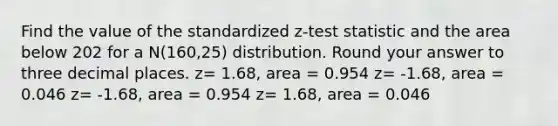 Find the value of the standardized z-test statistic and the area below 202 for a N(160,25) distribution. Round your answer to three decimal places. z= 1.68, area = 0.954 z= -1.68, area = 0.046 z= -1.68, area = 0.954 z= 1.68, area = 0.046