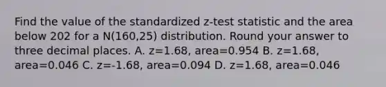 Find the value of the standardized z-test statistic and the area below 202 for a N(160,25) distribution. Round your answer to three decimal places. A. z=1.68, area=0.954 B. z=1.68, area=0.046 C. z=-1.68, area=0.094 D. z=1.68, area=0.046