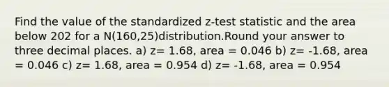 Find the value of the standardized z-test statistic and the area below 202 for a N(160,25)distribution.Round your answer to three decimal places. a) z= 1.68, area = 0.046 b) z= -1.68, area = 0.046 c) z= 1.68, area = 0.954 d) z= -1.68, area = 0.954