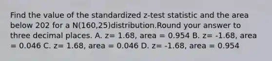 Find the value of the standardized z-test statistic and the area below 202 for a N(160,25)distribution.Round your answer to three decimal places. A. z= 1.68, area = 0.954 B. z= -1.68, area = 0.046 C. z= 1.68, area = 0.046 D. z= -1.68, area = 0.954