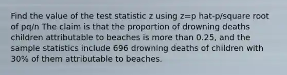 Find the value of the test statistic z using z=p hat-p/square root of pq/n The claim is that the proportion of drowning deaths children attributable to beaches is more than 0.25, and the sample statistics include 696 drowning deaths of children with 30% of them attributable to beaches.