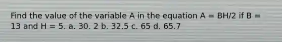 Find the value of the variable A in the equation A = BH/2 if B = 13 and H = 5. a. 30. 2 b. 32.5 c. 65 d. 65.7