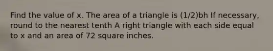 Find the value of x. The area of a triangle is (1/2)bh If necessary, round to the nearest tenth A right triangle with each side equal to x and an area of 72 square inches.