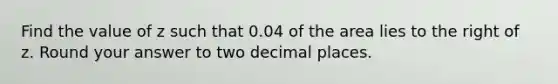 Find the value of z such that 0.04 of the area lies to the right of z. Round your answer to two decimal places.