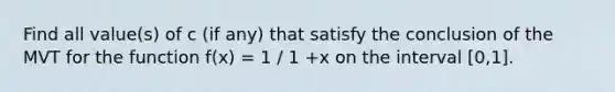 Find all value(s) of c (if any) that satisfy the conclusion of the MVT for the function f(x) = 1 / 1 +x on the interval [0,1].