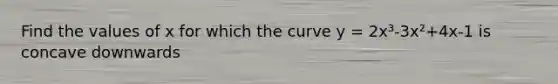 Find the values of x for which the curve y = 2x³-3x²+4x-1 is concave downwards