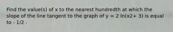 Find the value(s) of x to the nearest hundredth at which the slope of the line tangent to the graph of y = 2 ln(x2+ 3) is equal to - 1/2 .