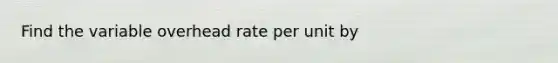 Find the variable overhead rate per unit by