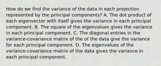 How do we find the variance of the data in each projection represented by the principal components? A. The dot product of each eigenvector with itself gives the variance in each principal component. B. The square of the eigenvalues gives the variance in each principal component. C. The diagonal entries in the variance-covariance matrix of the of the data give the variance for each principal component. D. The eigenvalues of the variance-covariance matrix of the data gives the variance in each principal component.