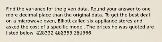 Find the variance for the given data. Round your answer to one more decimal place than the original data. To get the best deal on a microwave oven, Elliott called six appliance stores and asked the cost of a specific model. The prices he was quoted are listed below: 425332 453353 260366