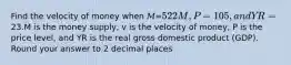 Find the velocity of money when 𝑀=522M, 𝑃=105, and 𝑌R=23.M is the money supply, v is the velocity of money, P is the price level, and YR is the real gross domestic product (GDP). Round your answer to 2 decimal places