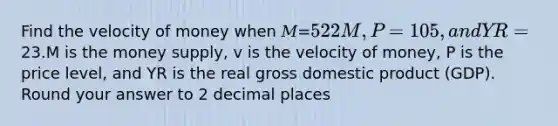 Find the velocity of money when 𝑀=522M, 𝑃=105, and 𝑌R=23.M is the money supply, v is the velocity of money, P is the price level, and YR is the real gross domestic product (GDP). Round your answer to 2 decimal places