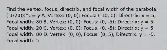 Find the vertex, focus, directrix, and focal width of the parabola. (-1/20)x^2= y A. Vertex: (0, 0); Focus: (-10, 0); Directrix: x = 5; Focal width: 80 B. Vertex: (0, 0); Focus: (0, -5); Directrix: y = 5; Focal width: 20 C. Vertex: (0, 0); Focus: (0, -5); Directrix: y = 5; Focal width: 80 D. Vertex: (0, 0); Focus: (0, 5); Directrix: y = -5; Focal width: 5