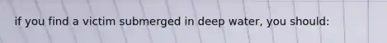 if you find a victim submerged in deep water, you should: