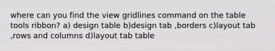 where can you find the view gridlines command on the table tools ribbon? a) design table b)design tab ,borders c)layout tab ,rows and columns d)layout tab table