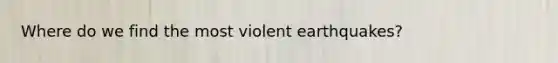 Where do we find the most violent earthquakes?