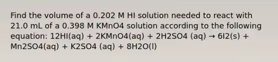 Find the volume of a 0.202 M HI solution needed to react with 21.0 mL of a 0.398 M KMnO4 solution according to the following equation: 12HI(aq) + 2KMnO4(aq) + 2H2SO4 (aq) → 6I2(s) + Mn2SO4(aq) + K2SO4 (aq) + 8H2O(l)