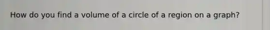 How do you find a volume of a circle of a region on a graph?