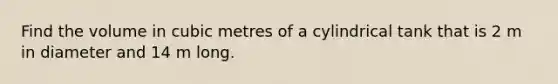 Find the volume in cubic metres of a cylindrical tank that is 2 m in diameter and 14 m long.