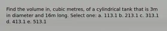 Find the volume in, cubic metres, of a cylindrical tank that is 3m in diameter and 16m long. Select one: a. 113.1 b. 213.1 c. 313.1 d. 413.1 e. 513.1