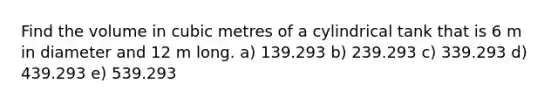 Find the volume in cubic metres of a cylindrical tank that is 6 m in diameter and 12 m long. a) 139.293 b) 239.293 c) 339.293 d) 439.293 e) 539.293