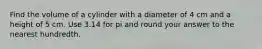 Find the volume of a cylinder with a diameter of 4 cm and a height of 5 cm. Use 3.14 for pi and round your answer to the nearest hundredth.