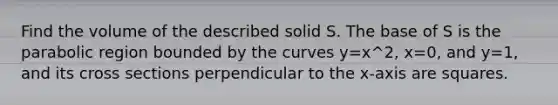 Find the volume of the described solid S. The base of S is the parabolic region bounded by the curves y=x^2, x=0, and y=1, and its cross sections perpendicular to the x-axis are squares.