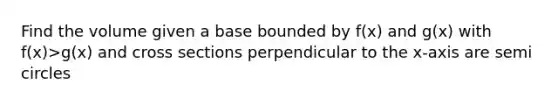 Find the volume given a base bounded by f(x) and g(x) with f(x)>g(x) and cross sections perpendicular to the x-axis are semi circles