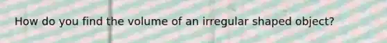 How do you find the volume of an irregular shaped object?