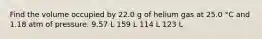 Find the volume occupied by 22.0 g of helium gas at 25.0 °C and 1.18 atm of pressure. 9.57 L 159 L 114 L 123 L