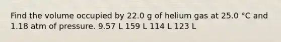 Find the volume occupied by 22.0 g of helium gas at 25.0 °C and 1.18 atm of pressure. 9.57 L 159 L 114 L 123 L