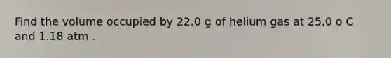 Find the volume occupied by 22.0 g of helium gas at 25.0 o C and 1.18 atm .