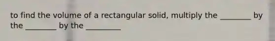 to find the volume of a rectangular solid, multiply the ________ by the ________ by the _________