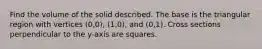 Find the volume of the solid described. The base is the triangular region with vertices (0,0), (1,0), and (0,1). Cross sections perpendicular to the y-axis are squares.